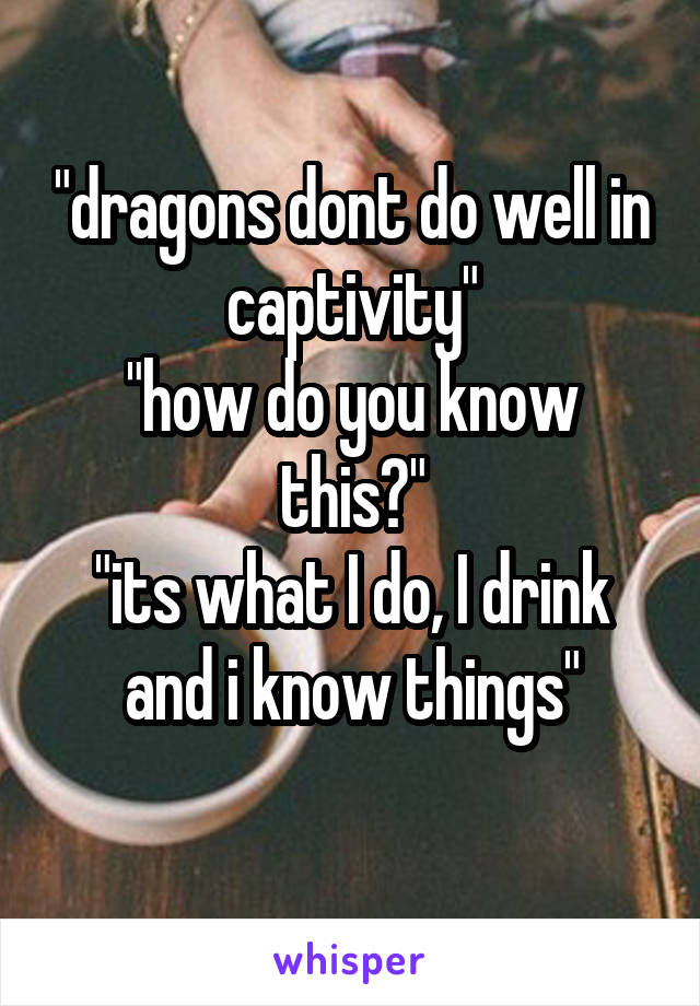 "dragons dont do well in captivity"
"how do you know this?"
"its what I do, I drink and i know things"
