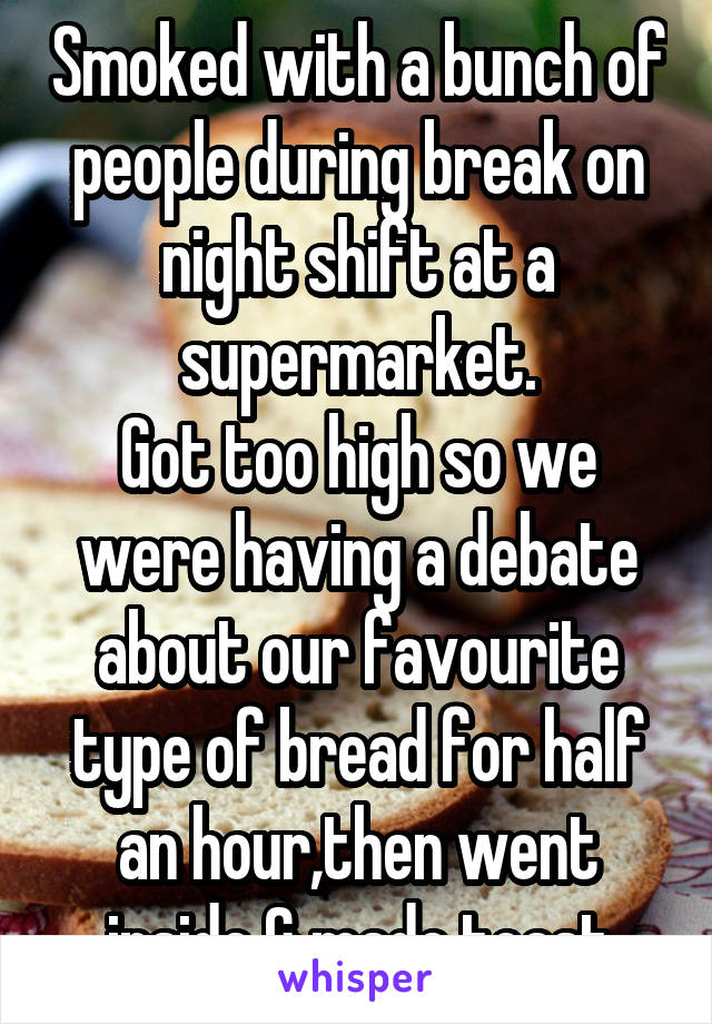 Smoked with a bunch of people during break on night shift at a supermarket.
Got too high so we were having a debate about our favourite type of bread for half an hour,then went inside & made toast