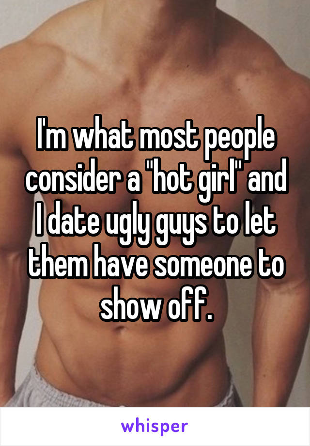 I'm what most people consider a "hot girl" and I date ugly guys to let them have someone to show off.