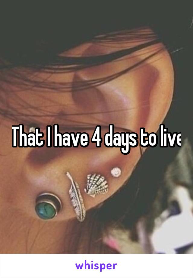That I have 4 days to live