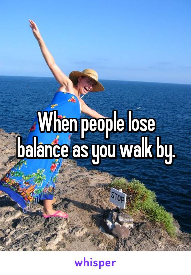 When people lose balance as you walk by.