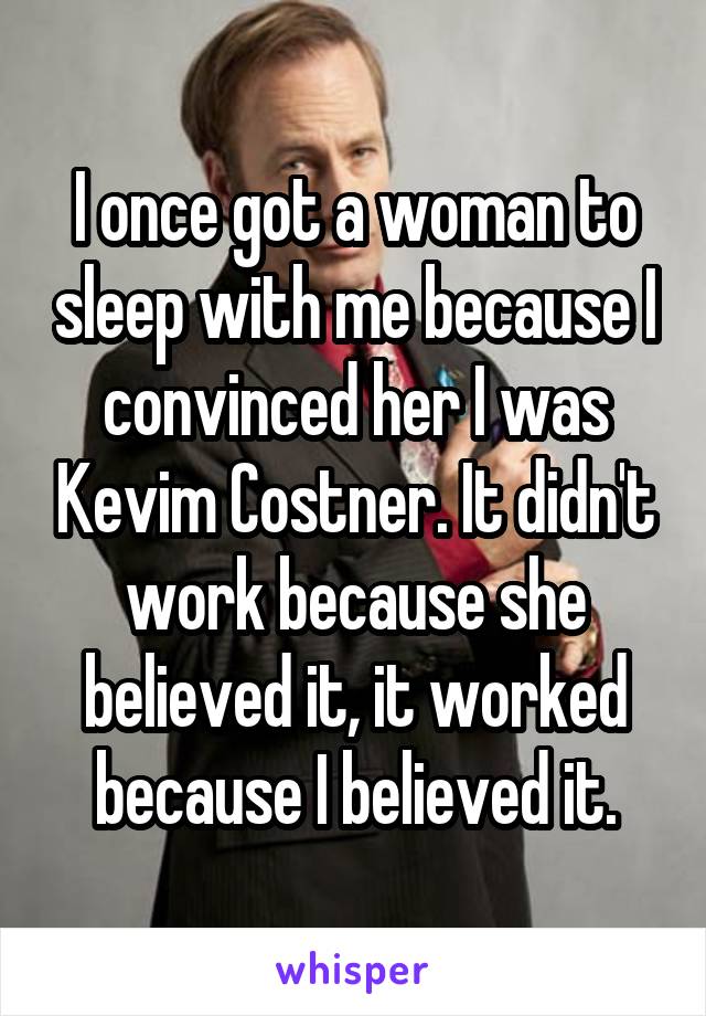 I once got a woman to sleep with me because I convinced her I was Kevim Costner. It didn't work because she believed it, it worked because I believed it.