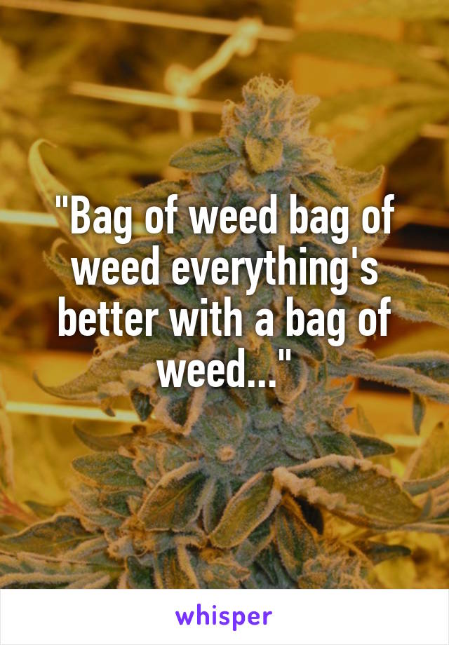 "Bag of weed bag of weed everything's better with a bag of weed..."
