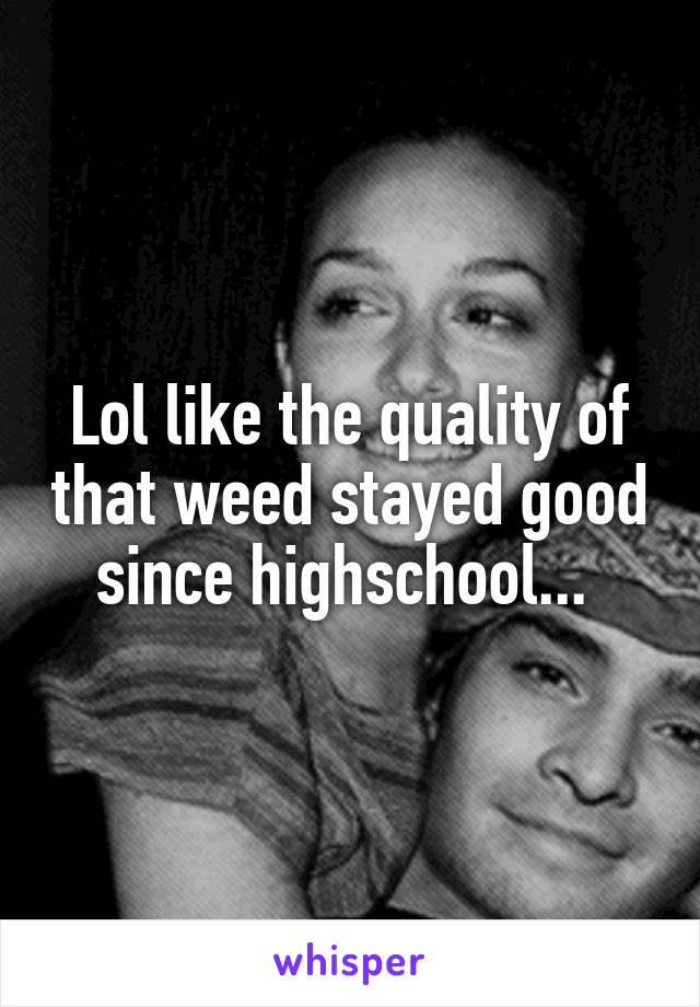 Lol like the quality of that weed stayed good since highschool... 