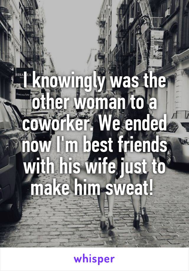 I knowingly was the other woman to a coworker. We ended now I'm best friends with his wife just to make him sweat! 