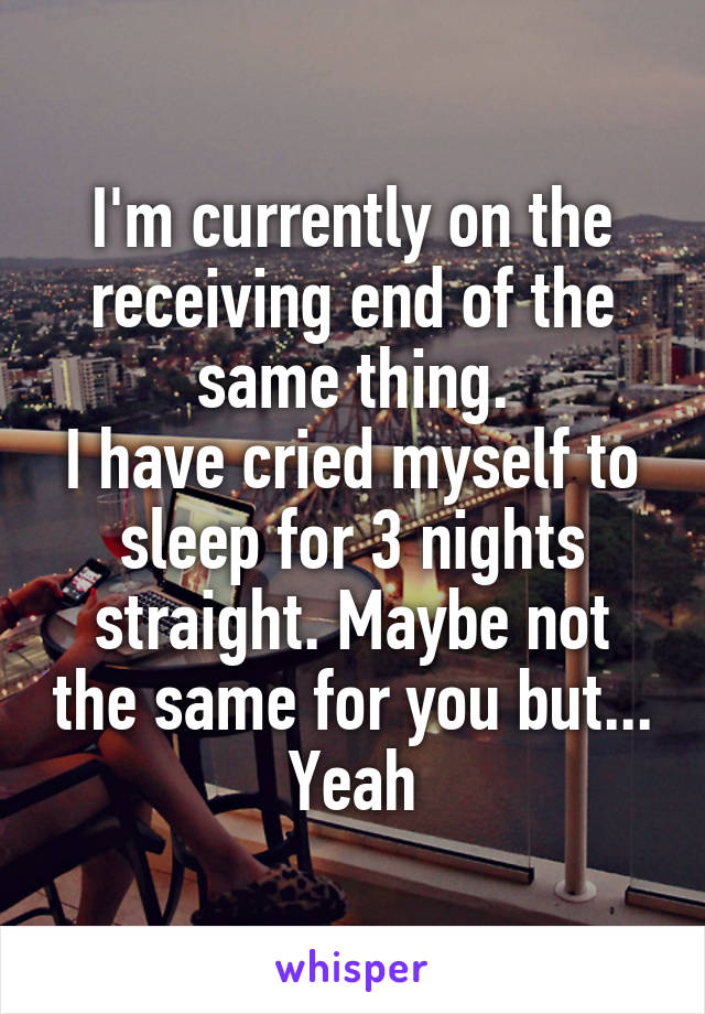 I'm currently on the receiving end of the same thing.
I have cried myself to sleep for 3 nights straight. Maybe not the same for you but... Yeah