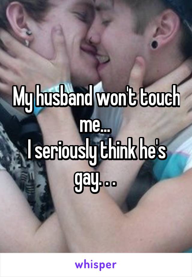 My husband won't touch me... 
I seriously think he's gay. . . 