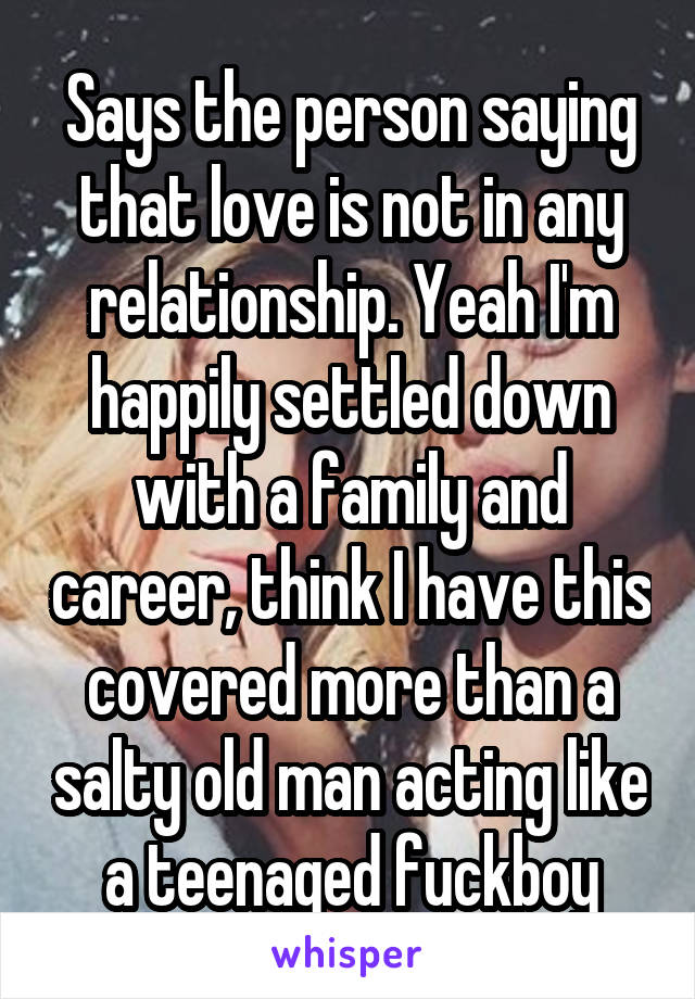 Says the person saying that love is not in any relationship. Yeah I'm happily settled down with a family and career, think I have this covered more than a salty old man acting like a teenaged fuckboy