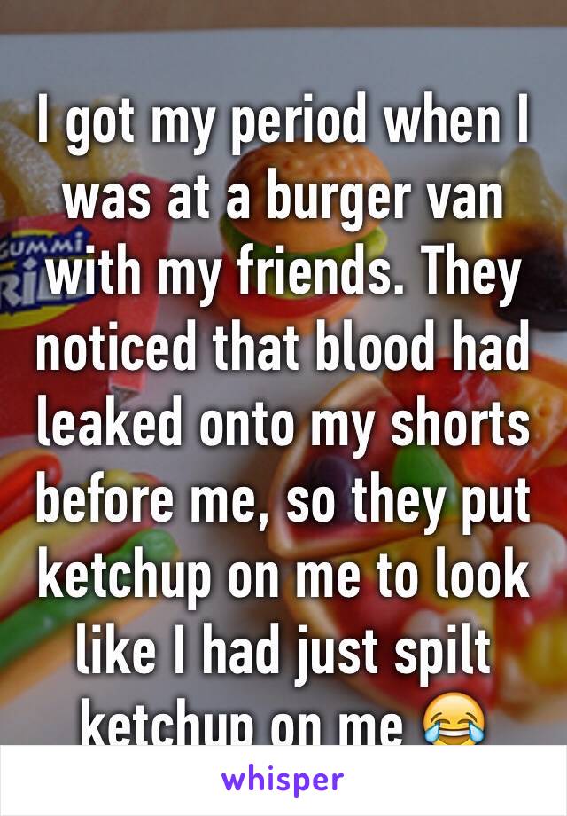 I got my period when I was at a burger van with my friends. They noticed that blood had leaked onto my shorts before me, so they put ketchup on me to look like I had just spilt ketchup on me 😂