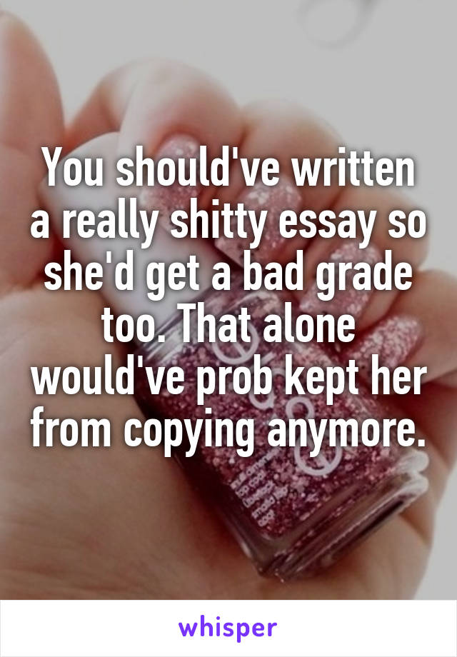 You should've written a really shitty essay so she'd get a bad grade too. That alone would've prob kept her from copying anymore. 