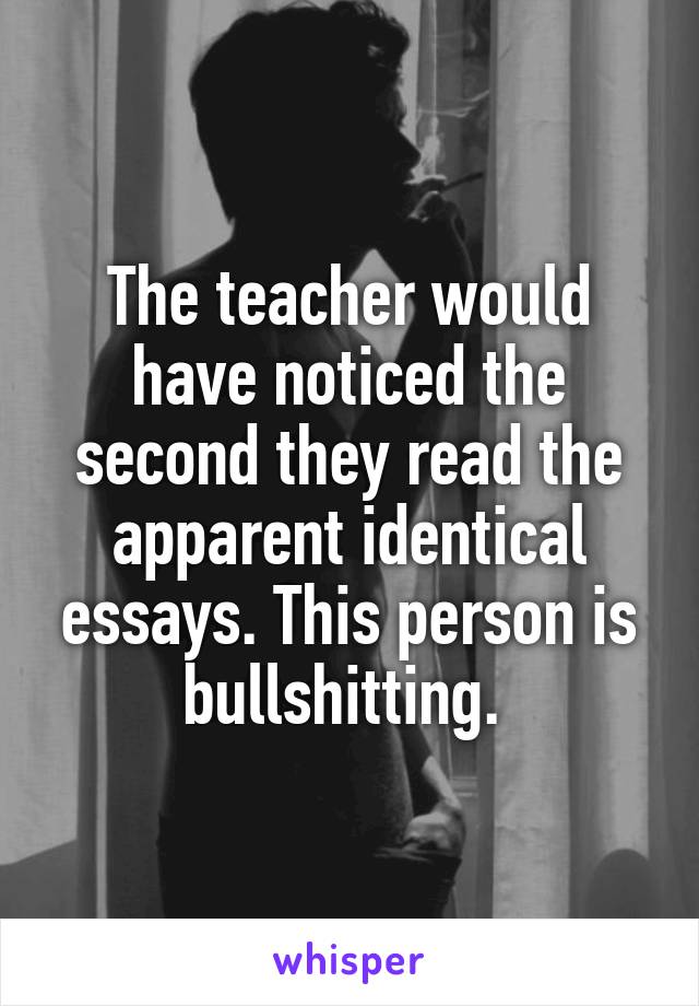 The teacher would have noticed the second they read the apparent identical essays. This person is bullshitting. 