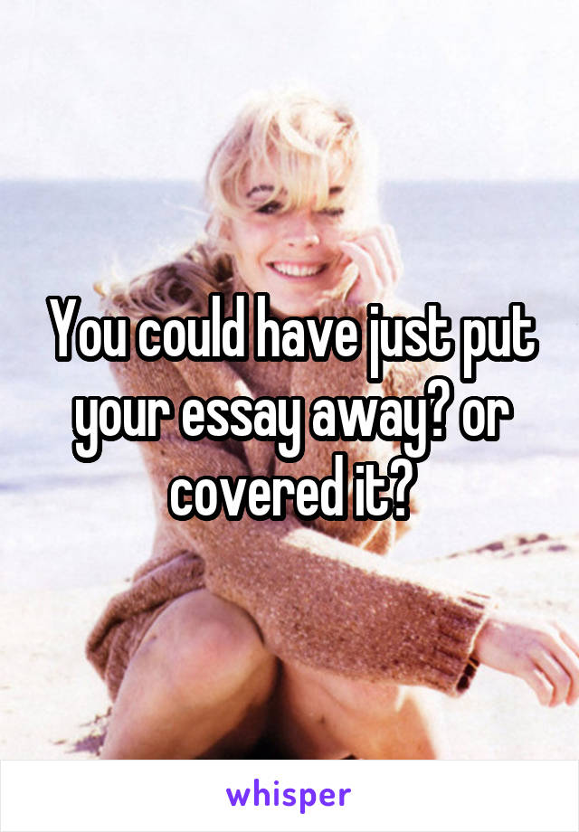 You could have just put your essay away? or covered it?