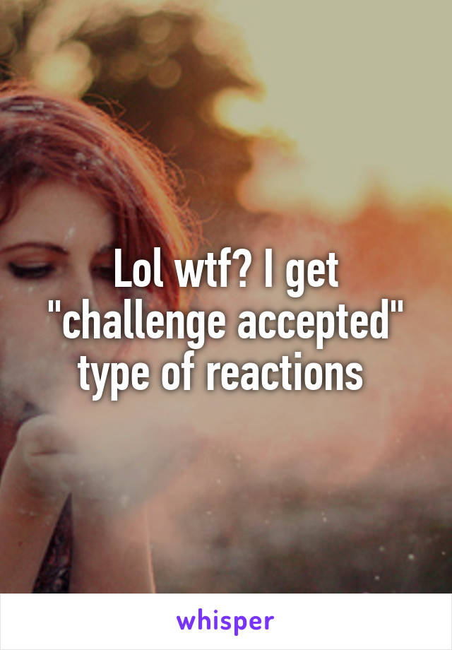 Lol wtf? I get "challenge accepted" type of reactions 