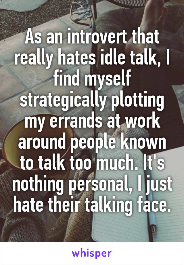 As an introvert that really hates idle talk, I find myself strategically plotting my errands at work around people known to talk too much. It's nothing personal, I just hate their talking face. 