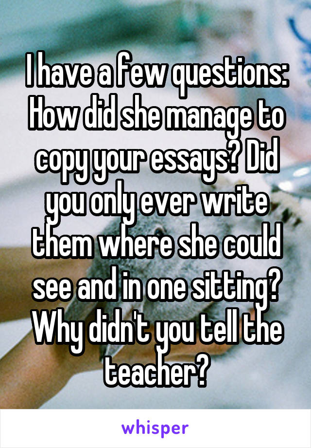 I have a few questions:
How did she manage to copy your essays? Did you only ever write them where she could see and in one sitting? Why didn't you tell the teacher?