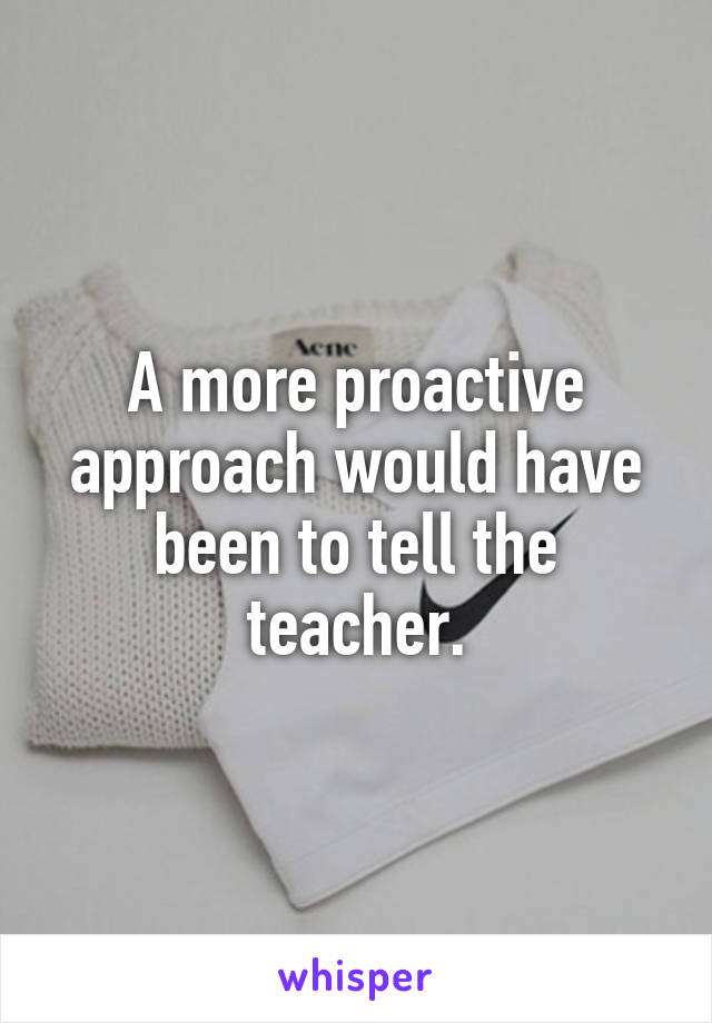 A more proactive approach would have been to tell the teacher.