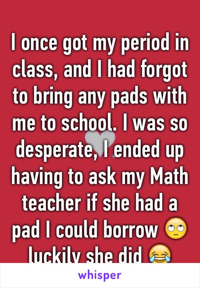 I once got my period in class, and I had forgot to bring any pads with me to school. I was so desperate, I ended up having to ask my Math teacher if she had a pad I could borrow 🙄 luckily she did 😂