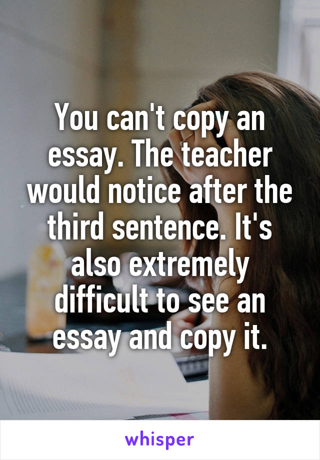 You can't copy an essay. The teacher would notice after the third sentence. It's also extremely difficult to see an essay and copy it.