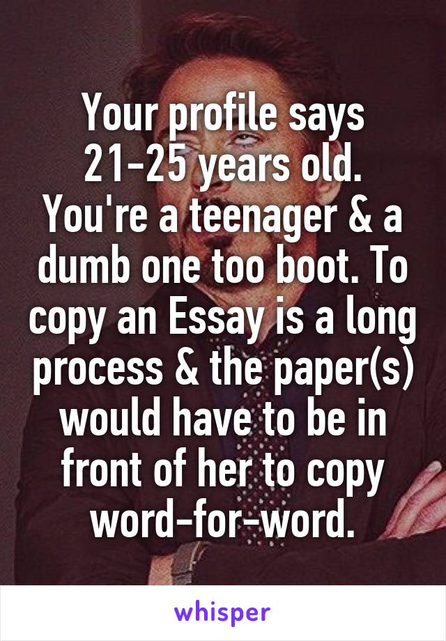 Your profile says 21-25 years old. You're a teenager & a dumb one too boot. To copy an Essay is a long process & the paper(s) would have to be in front of her to copy word-for-word.