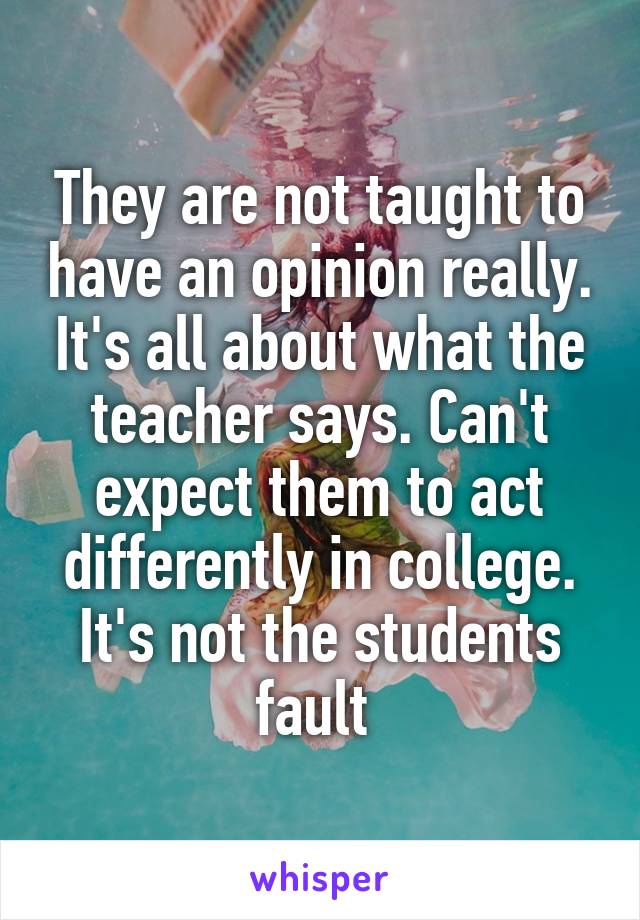 They are not taught to have an opinion really. It's all about what the teacher says. Can't expect them to act differently in college. It's not the students fault 