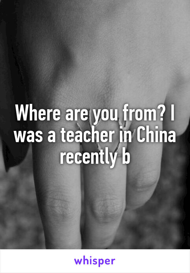 Where are you from? I was a teacher in China recently b