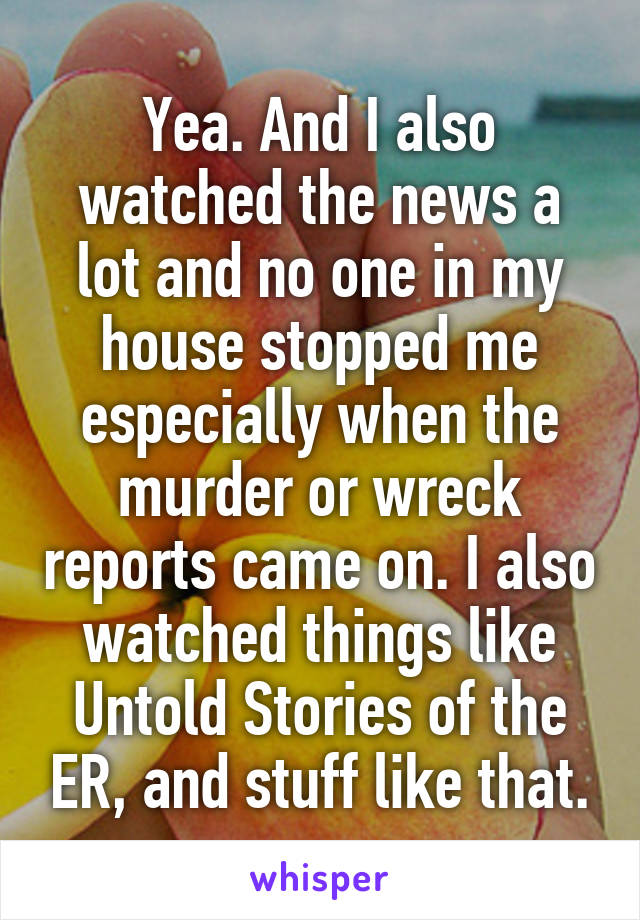 Yea. And I also watched the news a lot and no one in my house stopped me especially when the murder or wreck reports came on. I also watched things like Untold Stories of the ER, and stuff like that.