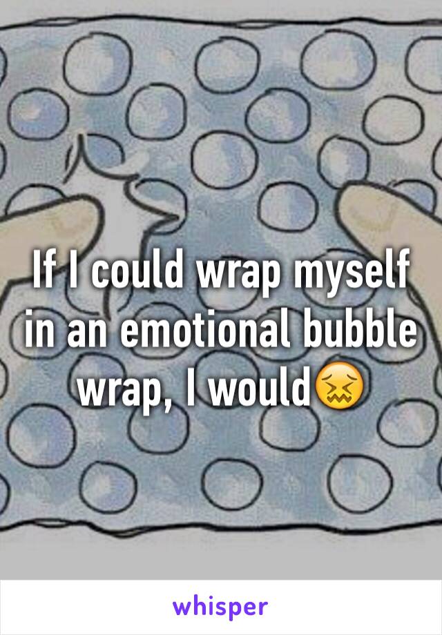 If I could wrap myself in an emotional bubble wrap, I would😖