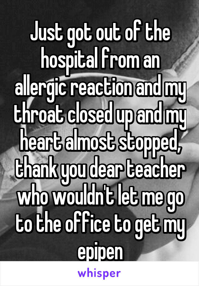 Just got out of the hospital from an allergic reaction and my throat closed up and my heart almost stopped, thank you dear teacher who wouldn't let me go to the office to get my epipen