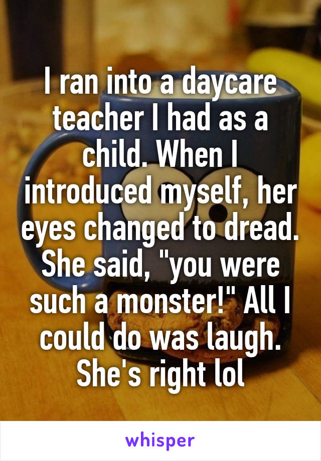 I ran into a daycare teacher I had as a child. When I introduced myself, her eyes changed to dread. She said, "you were such a monster!" All I could do was laugh. She's right lol