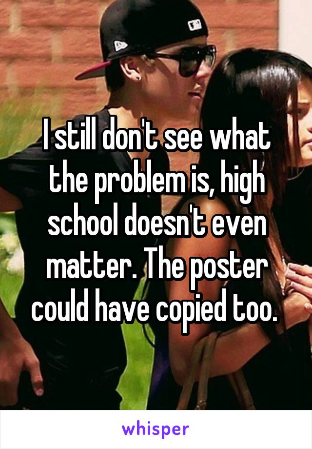 I still don't see what the problem is, high school doesn't even matter. The poster could have copied too. 