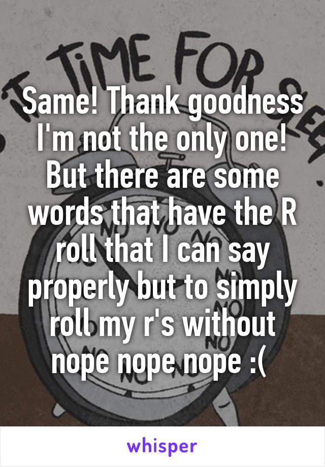 Same! Thank goodness I'm not the only one! But there are some words that have the R roll that I can say properly but to simply roll my r's without nope nope nope :( 