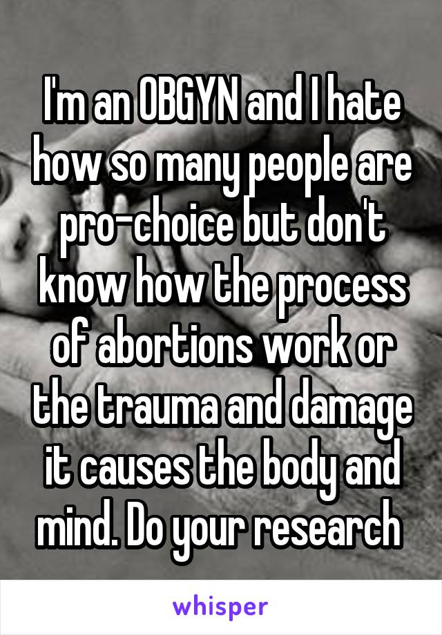 I'm an OBGYN and I hate how so many people are pro-choice but don't know how the process of abortions work or the trauma and damage it causes the body and mind. Do your research 
