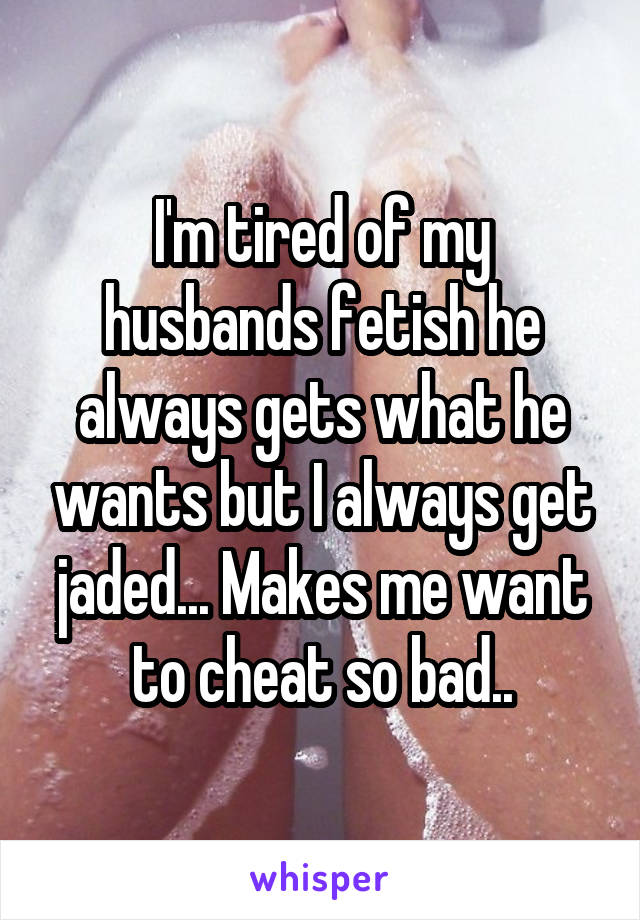 I'm tired of my husbands fetish he always gets what he wants but I always get jaded... Makes me want to cheat so bad..