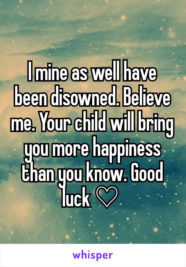 I mine as well have been disowned. Believe me. Your child will bring you more happiness than you know. Good luck ♡ 