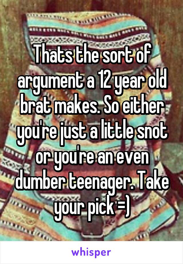 Thats the sort of argument a 12 year old brat makes. So either you're just a little snot or you're an even dumber teenager. Take your pick =)