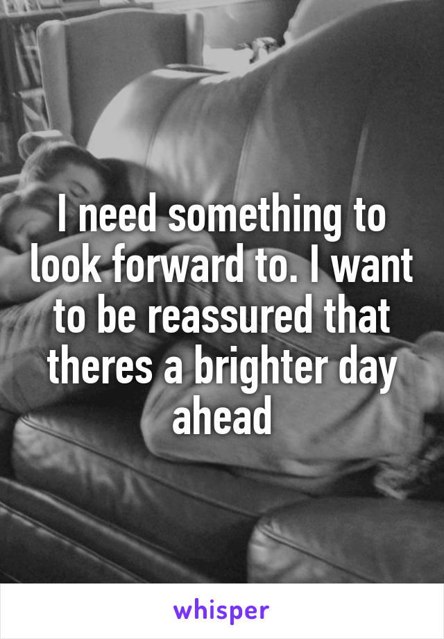 I need something to look forward to. I want to be reassured that theres a brighter day ahead
