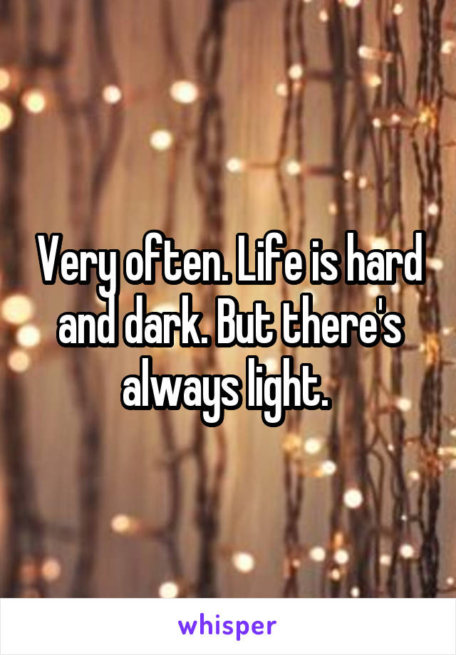 Very often. Life is hard and dark. But there's always light. 