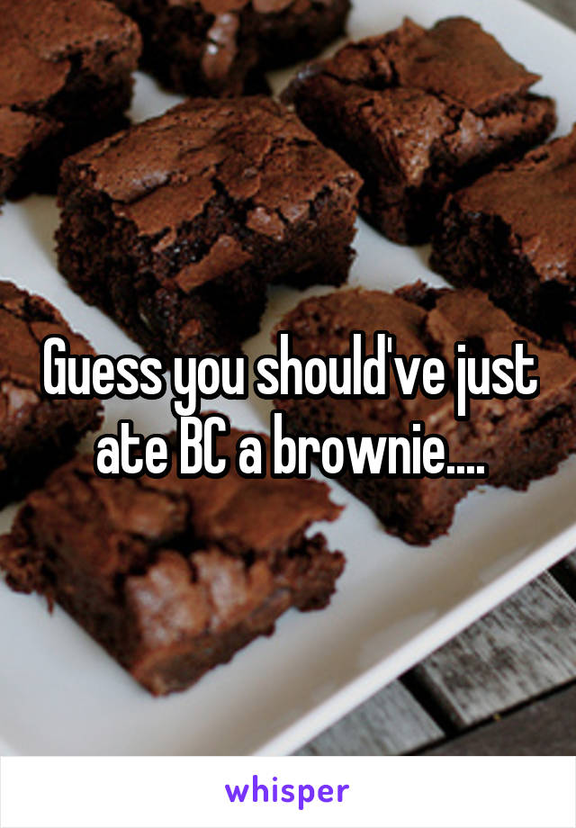 Guess you should've just ate BC a brownie....