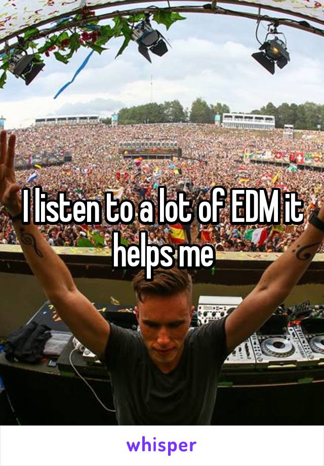 I listen to a lot of EDM it helps me