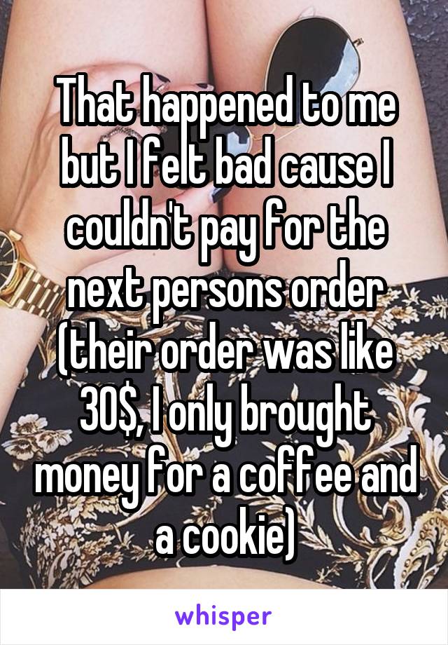 That happened to me but I felt bad cause I couldn't pay for the next persons order (their order was like 30$, I only brought money for a coffee and a cookie)