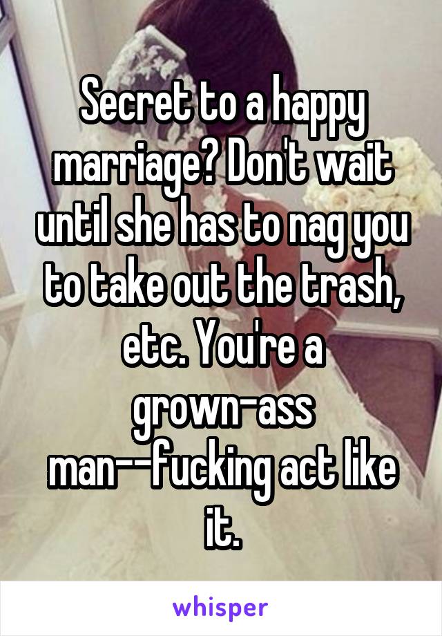 Secret to a happy marriage? Don't wait until she has to nag you to take out the trash, etc. You're a grown-ass man--fucking act like it.