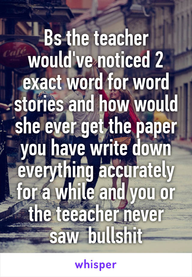 Bs the teacher would've noticed 2 exact word for word stories and how would she ever get the paper you have write down everything accurately for a while and you or the teeacher never saw  bullshit