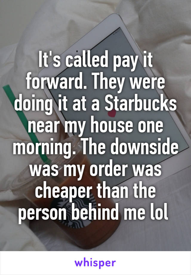 It's called pay it forward. They were doing it at a Starbucks near my house one morning. The downside was my order was cheaper than the person behind me lol 