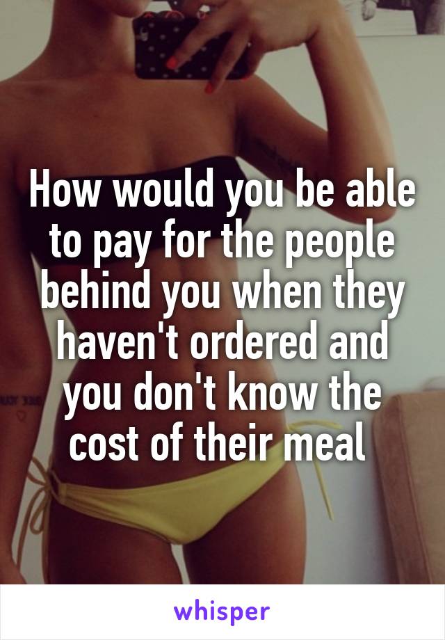 How would you be able to pay for the people behind you when they haven't ordered and you don't know the cost of their meal 