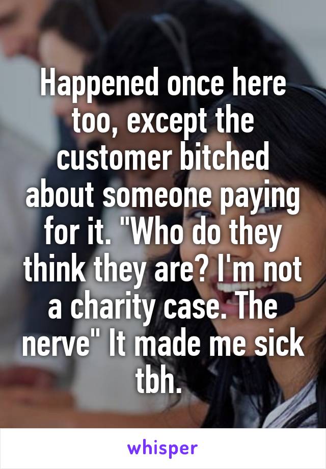 Happened once here too, except the customer bitched about someone paying for it. "Who do they think they are? I'm not a charity case. The nerve" It made me sick tbh. 