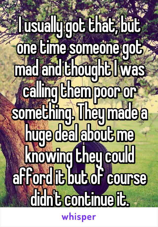 I usually got that, but one time someone got mad and thought I was calling them poor or something. They made a huge deal about me knowing they could afford it but of course didn't continue it.