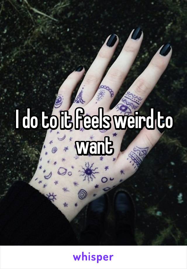I do to it feels weird to want
