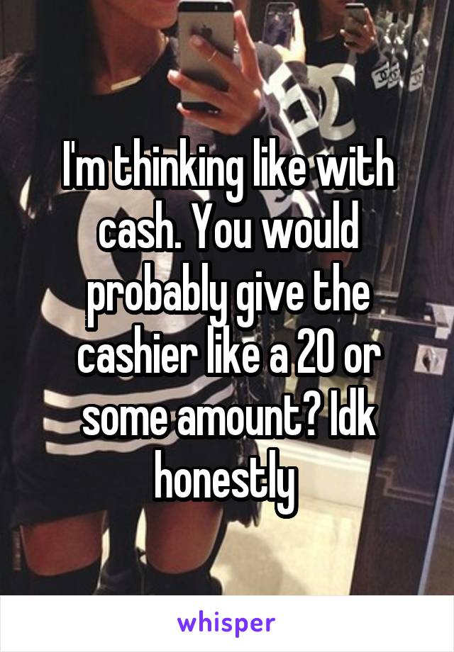 I'm thinking like with cash. You would probably give the cashier like a 20 or some amount? Idk honestly 