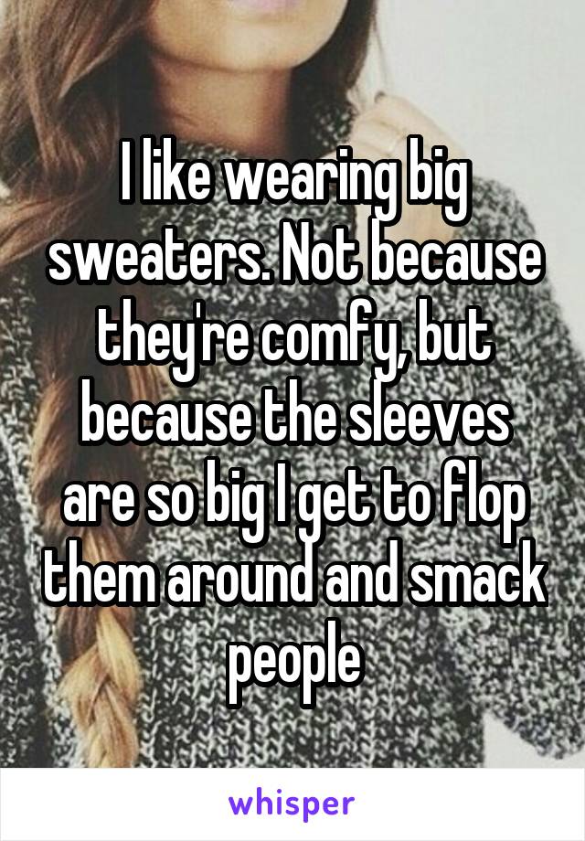 I like wearing big sweaters. Not because they're comfy, but because the sleeves are so big I get to flop them around and smack people
