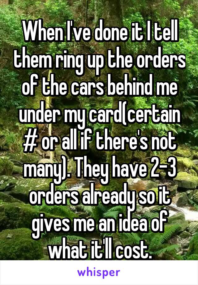 When I've done it I tell them ring up the orders of the cars behind me under my card(certain # or all if there's not many). They have 2-3 orders already so it gives me an idea of what it'll cost.